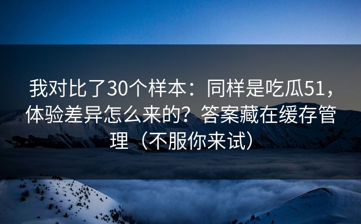 我对比了30个样本：同样是吃瓜51，体验差异怎么来的？答案藏在缓存管理（不服你来试）